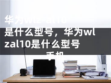 华为wlz-al10是什么型号，华为wlzal10是什么型号手机