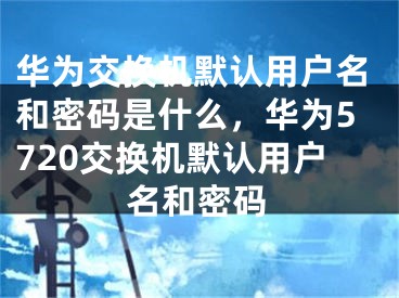 华为交换机默认用户名和密码是什么，华为5720交换机默认用户名和密码