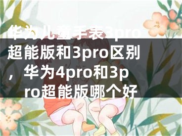 华为儿童手表3pro超能版和3pro区别，华为4pro和3pro超能版哪个好