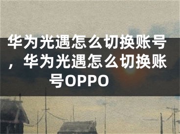 华为光遇怎么切换账号，华为光遇怎么切换账号OPPO