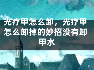 光疗甲怎么卸，光疗甲怎么卸掉的妙招没有卸甲水