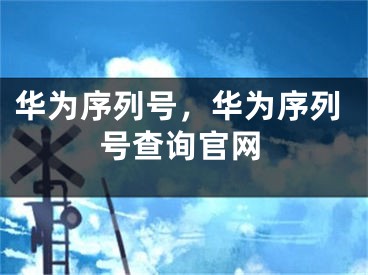 华为序列号，华为序列号查询官网