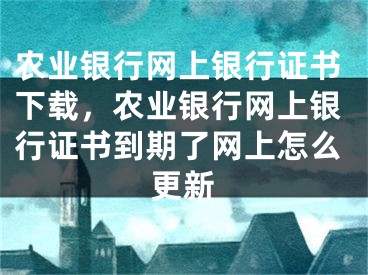 农业银行网上银行证书下载，农业银行网上银行证书到期了网上怎么更新