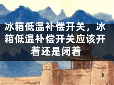 冰箱低温补偿开关，冰箱低温补偿开关应该开着还是闭着