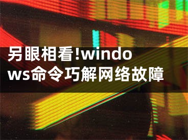 另眼相看!windows命令巧解网络故障