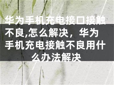 华为手机充电接口接触不良,怎么解决，华为手机充电接触不良用什么办法解决