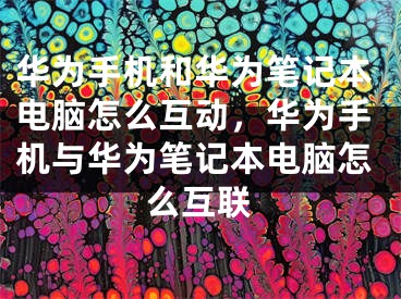 华为手机和华为笔记本电脑怎么互动，华为手机与华为笔记本电脑怎么互联