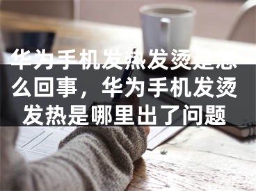 华为手机发热发烫是怎么回事，华为手机发烫发热是哪里出了问题