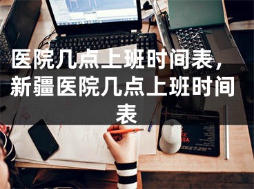 医院几点上班时间表，新疆医院几点上班时间表