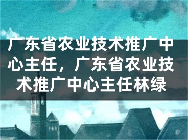 广东省农业技术推广中心主任，广东省农业技术推广中心主任林绿