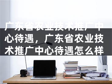 广东省农业技术推广中心待遇，广东省农业技术推广中心待遇怎么样