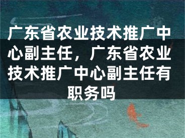 广东省农业技术推广中心副主任，广东省农业技术推广中心副主任有职务吗