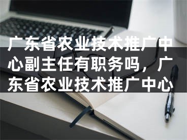 广东省农业技术推广中心副主任有职务吗，广东省农业技术推广中心