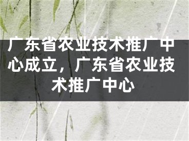 广东省农业技术推广中心成立，广东省农业技术推广中心