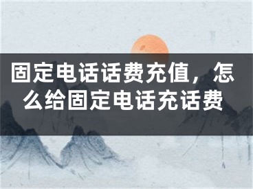 固定电话话费充值，怎么给固定电话充话费