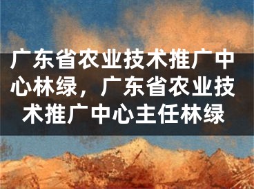 广东省农业技术推广中心林绿，广东省农业技术推广中心主任林绿
