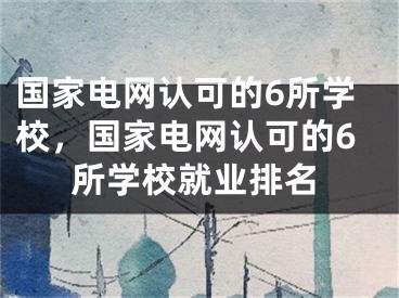 国家电网认可的6所学校，国家电网认可的6所学校就业排名