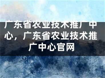 广东省农业技术推广中心，广东省农业技术推广中心官网 