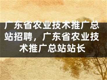 广东省农业技术推广总站招聘，广东省农业技术推广总站站长