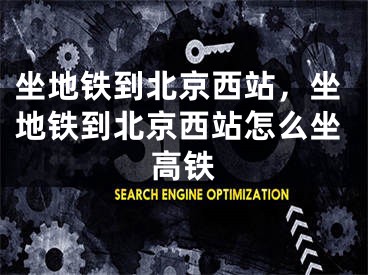 坐地铁到北京西站，坐地铁到北京西站怎么坐高铁