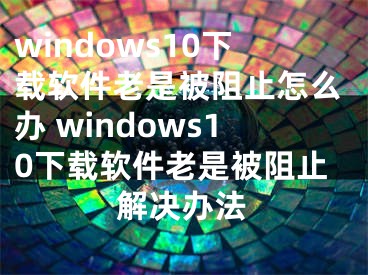 windows10下载软件老是被阻止怎么办 windows10下载软件老是被阻止解决办法