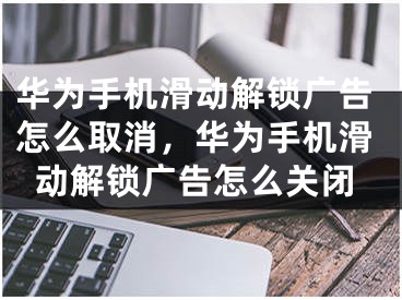 华为手机滑动解锁广告怎么取消，华为手机滑动解锁广告怎么关闭