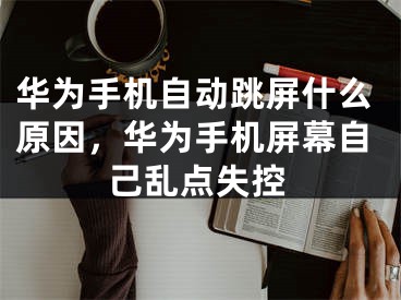 华为手机自动跳屏什么原因,华为手机屏幕自己乱点失控