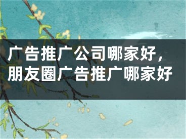 广告推广公司哪家好，朋友圈广告推广哪家好 