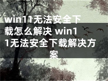 win11无法安全下载怎么解决 win11无法安全下载解决方案