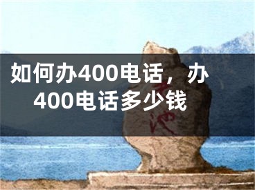 如何办400电话，办400电话多少钱