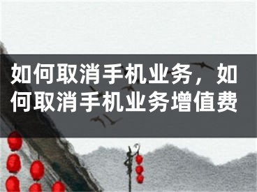 如何取消手机业务，如何取消手机业务增值费