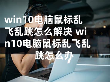 win10电脑鼠标乱飞乱跳怎么解决 win10电脑鼠标乱飞乱跳怎么办