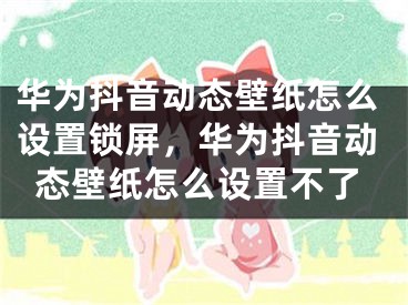 华为抖音动态壁纸怎么设置锁屏，华为抖音动态壁纸怎么设置不了