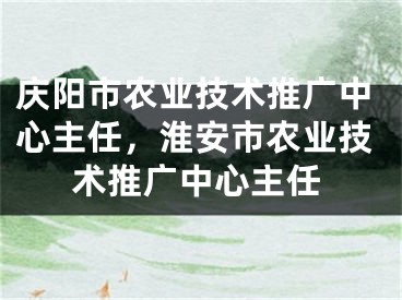 庆阳市农业技术推广中心主任，淮安市农业技术推广中心主任