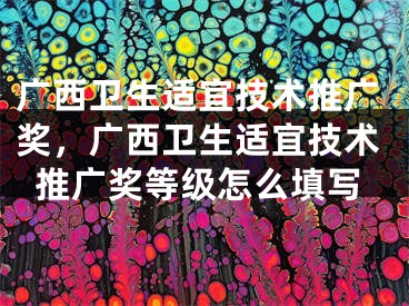 广西卫生适宜技术推广奖，广西卫生适宜技术推广奖等级怎么填写