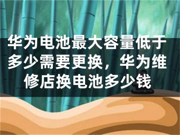 华为电池最大容量低于多少需要更换，华为维修店换电池多少钱