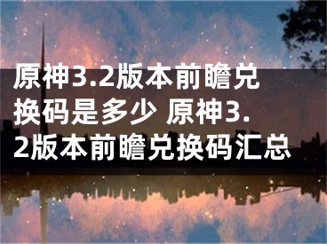 原神3.2版本前瞻兑换码是多少 原神3.2版本前瞻兑换码汇总