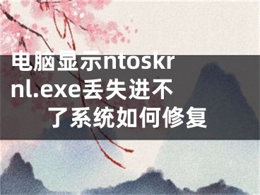 电脑显示ntoskrnl.exe丢失进不了系统如何修复