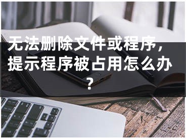 无法删除文件或程序，提示程序被占用怎么办？