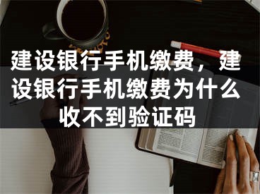 建设银行手机缴费，建设银行手机缴费为什么收不到验证码