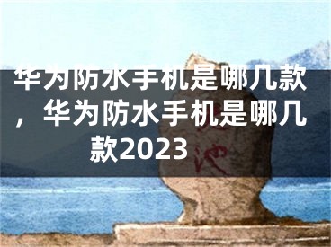 华为防水手机是哪几款，华为防水手机是哪几款2023