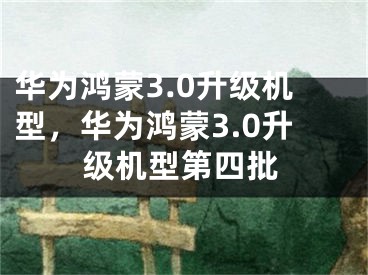 华为鸿蒙3.0升级机型，华为鸿蒙3.0升级机型第四批