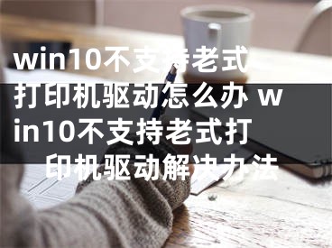 win10不支持老式打印机驱动怎么办 win10不支持老式打印机驱动解决办法