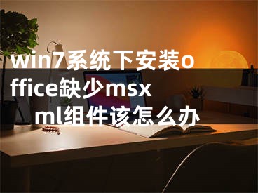 win7系统下安装office缺少msxml组件该怎么办