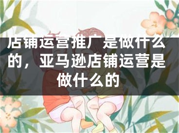 店铺运营推广是做什么的，亚马逊店铺运营是做什么的