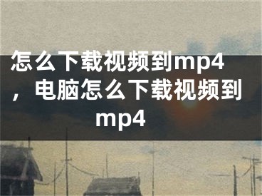 怎么下载视频到mp4，电脑怎么下载视频到mp4