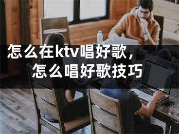 怎么在ktv唱好歌，怎么唱好歌技巧