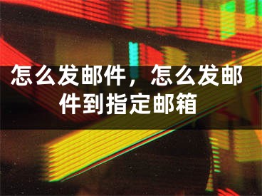 怎么发邮件，怎么发邮件到指定邮箱