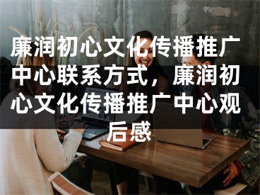 廉润初心文化传播推广中心联系方式，廉润初心文化传播推广中心观后感