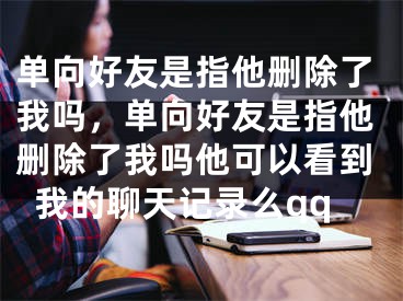 单向好友是指他删除了我吗，单向好友是指他删除了我吗他可以看到我的聊天记录么qq